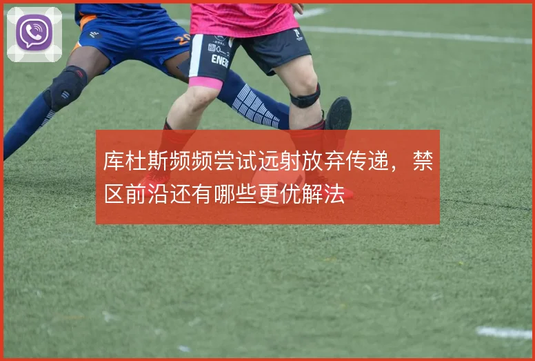 库杜斯频频尝试远射放弃传递，禁区前沿还有哪些更优解法