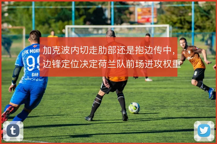加克波内切走肋部还是抱边传中，边锋定位决定荷兰队前场进攻权重
