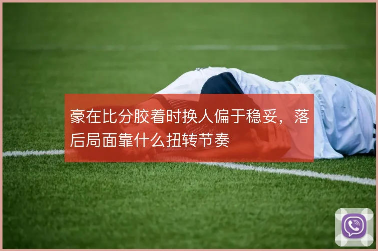 豪在比分胶着时换人偏于稳妥，落后局面靠什么扭转节奏
