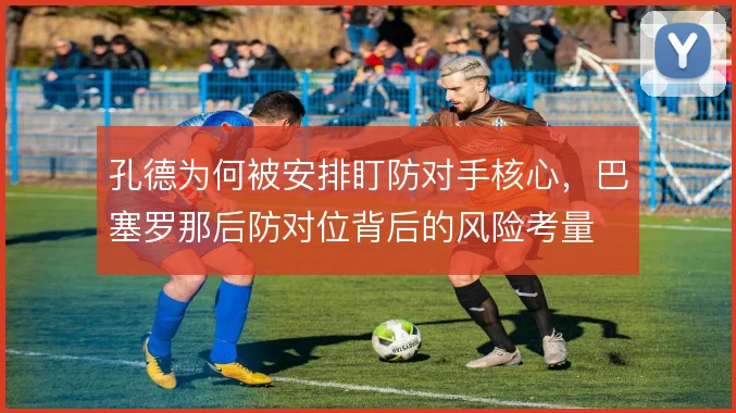 孔德为何被安排盯防对手核心，巴塞罗那后防对位背后的风险考量