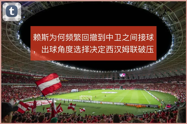 赖斯为何频繁回撤到中卫之间接球，出球角度选择决定西汉姆联破压迫效率
