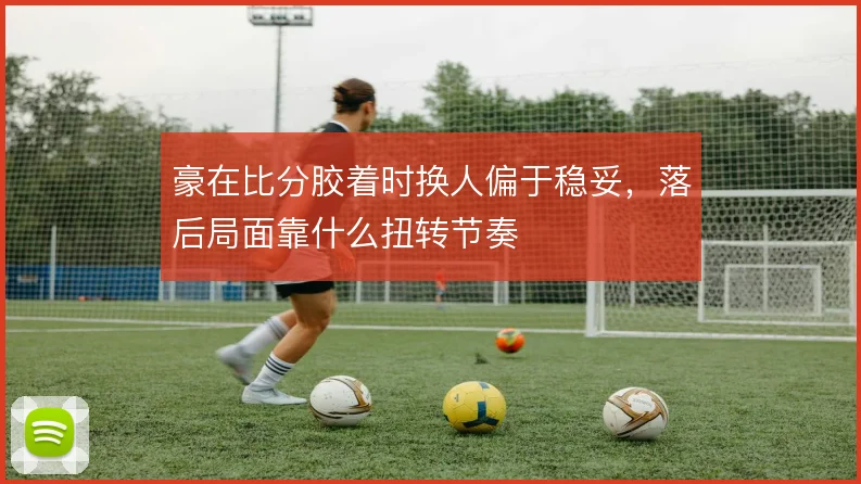 豪在比分胶着时换人偏于稳妥，落后局面靠什么扭转节奏