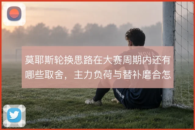 莫耶斯轮换思路在大赛周期内还有哪些取舍，主力负荷与替补磨合怎么解