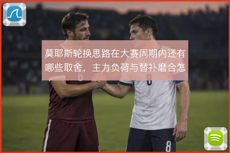 莫耶斯轮换思路在大赛周期内还有哪些取舍，主力负荷与替补磨合怎么解