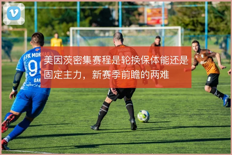 美因茨密集赛程是轮换保体能还是固定主力，新赛季前瞻的两难