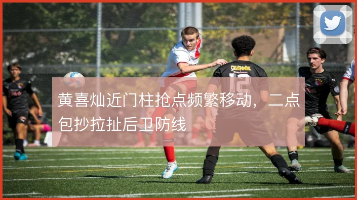 黄喜灿近门柱抢点频繁移动，二点包抄拉扯后卫防线
