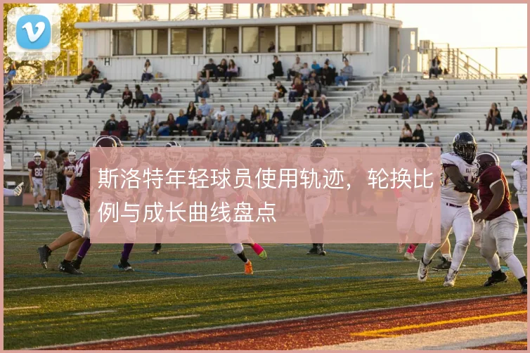 斯洛特年轻球员使用轨迹，轮换比例与成长曲线盘点