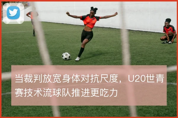 当裁判放宽身体对抗尺度，U20世青赛技术流球队推进更吃力