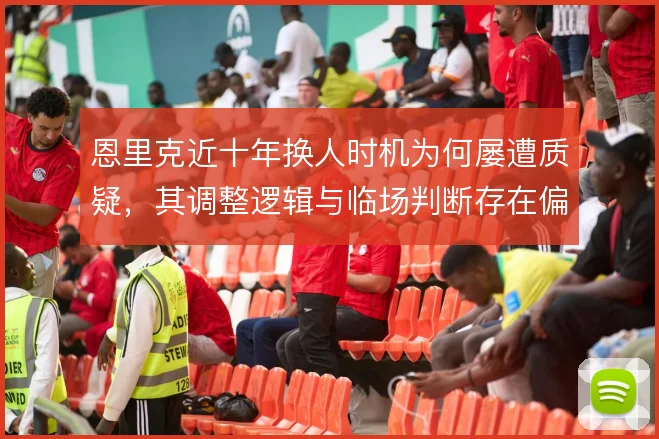 恩里克近十年换人时机为何屡遭质疑，其调整逻辑与临场判断存在偏差