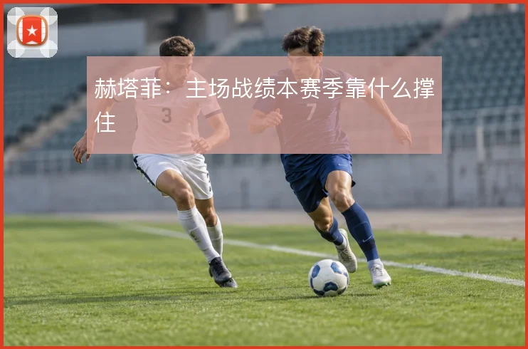 赫塔菲:主场战绩本赛季靠什么撑住
