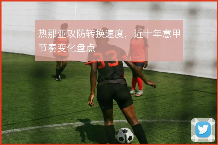 热那亚攻防转换速度，近十年意甲节奏变化盘点