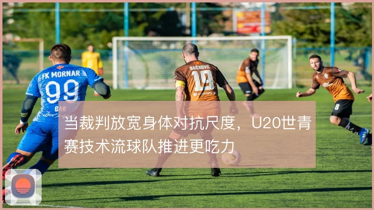 当裁判放宽身体对抗尺度,U20世青赛技术流球队推进更吃力