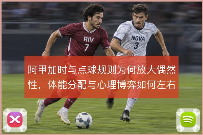 阿甲加时与点球规则为何放大偶然性，体能分配与心理博弈如何左右晋级