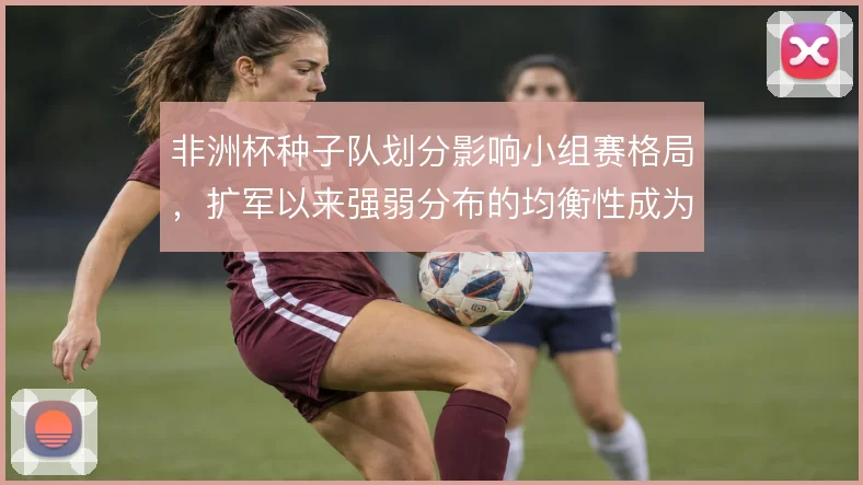 非洲杯种子队划分影响小组赛格局，扩军以来强弱分布的均衡性成为看点