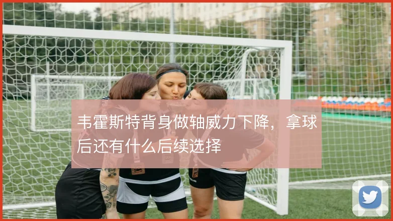 韦霍斯特背身做轴威力下降，拿球后还有什么后续选择