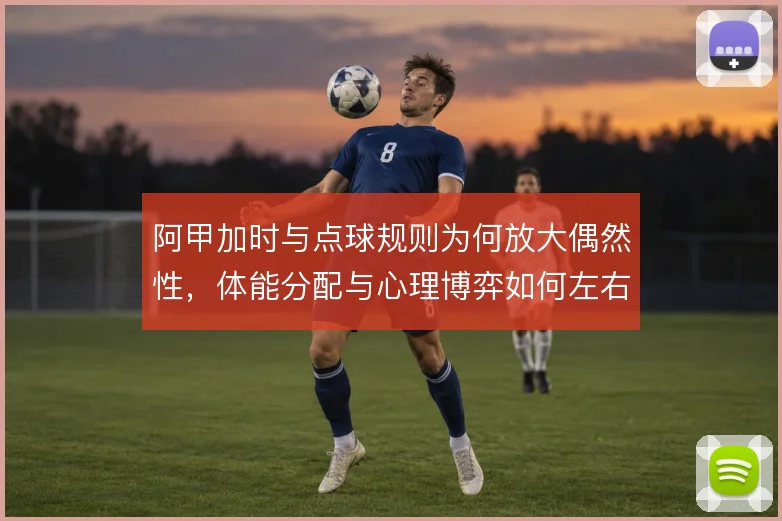 阿甲加时与点球规则为何放大偶然性，体能分配与心理博弈如何左右晋级