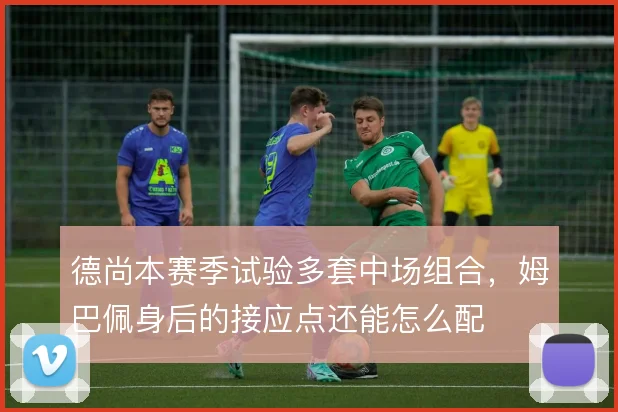 德尚本赛季试验多套中场组合，姆巴佩身后的接应点还能怎么配