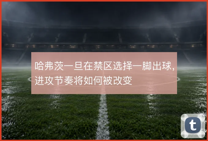 哈弗茨一旦在禁区选择一脚出球，进攻节奏将如何被改变
